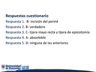 Respuestas cuestionario
Respuesta 1. B- incisión del periné
Respuesta 2. B- verdadero
Respuesta 3. C- tijera mayo recta y tijera de episiotomía
Respuesta 4. A- absorbible
Respuesta 5. D- ninguna de las anteriores
 