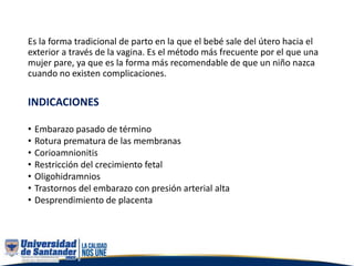 Es la forma tradicional de parto en la que el bebé sale del útero hacia el
exterior a través de la vagina. Es el método más frecuente por el que una
mujer pare, ya que es la forma más recomendable de que un niño nazca
cuando no existen complicaciones.
INDICACIONES
• Embarazo pasado de término
• Rotura prematura de las membranas
• Corioamnionitis
• Restricción del crecimiento fetal
• Oligohidramnios
• Trastornos del embarazo con presión arterial alta
• Desprendimiento de placenta
 