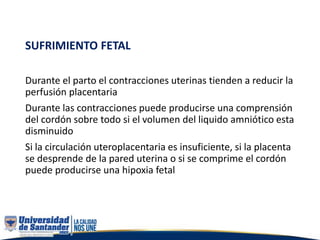 SUFRIMIENTO FETAL
Durante el parto el contracciones uterinas tienden a reducir la
perfusión placentaria
Durante las contracciones puede producirse una comprensión
del cordón sobre todo si el volumen del liquido amniótico esta
disminuido
Si la circulación uteroplacentaria es insuficiente, si la placenta
se desprende de la pared uterina o si se comprime el cordón
puede producirse una hipoxia fetal
 