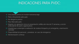 INDICACIONES PARA PVDC:
 Una cesárea previa con incisión transversa baja
 Pelvis clínicamente adecuada
 No desgarros previos
 Peso fetal adecuado
 Mujeres con gestación única en presentación cefálica de más de 37 semanas y con/sin
antecedente de parto vaginal previo
 Hospital que contemple la realización de cesárea Intraparto y/o emergente y reanimación
neonatal
 Disponibilidad de personal y anestesia en caso de emergencia
 Monitorización continúa
 