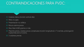 CONTRAINDICACIONES PARA PVDC:
 Cesárea clásica (incisión vertical alta)
 Pelvis no apta
 Presentación no cefalica
 Rotura uterina previa
 Peso fetal 4.000 gramos o más
 Placenta previa, cesárea previa complicada (incisión longitudinal o T invertida, prolongación
inadvertida de la incisión),
 3 cesáreas previas
 