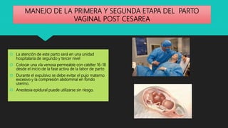 MANEJO DE LA PRIMERA Y SEGUNDA ETAPA DEL PARTO
VAGINAL POST CESAREA
 La atención de este parto será en una unidad
hospitalaria de segundo y tercer nivel
 Colocar una vía venosa permeable con catéter 16-18
desde el inicio de la fase activa de la labor de parto
 Durante el expulsivo se debe evitar el pujo materno
excesivo y la compresión abdominal en fondo
uterino.
 Anestesia epidural puede utilizarse sin riesgo.
 