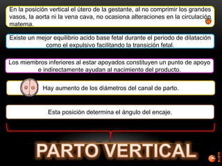 En la posición vertical el útero de la gestante, al no comprimir los grandes
vasos, la aorta ni la vena cava, no ocasiona alteraciones en la circulación
materna.
Existe un mejor equilibrio acido base fetal durante el periodo de dilatación
como el expulsivo facilitando la transición fetal.
Los miembros inferiores al estar apoyados constituyen un punto de apoyo
e indirectamente ayudan al nacimiento del producto.
Hay aumento de los diámetros del canal de parto.
Esta posición determina el ángulo del encaje.
 