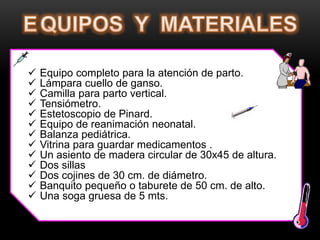  Equipo completo para la atención de parto.
 Lámpara cuello de ganso.
 Camilla para parto vertical.
 Tensiómetro.
 Estetoscopio de Pinard.
 Equipo de reanimación neonatal.
 Balanza pediátrica.
 Vitrina para guardar medicamentos .
 Un asiento de madera circular de 30x45 de altura.
 Dos sillas
 Dos cojines de 30 cm. de diámetro.
 Banquito pequeño o taburete de 50 cm. de alto.
 Una soga gruesa de 5 mts.
 