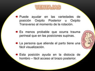 Puede ayudar en las variedades de
posición Oxipito Posterior u Oxipito
Transverso al momento de la rotación.
Es menos probable que ocurra trauma
perineal que en las posiciones supinas.
La persona que atiende el parto tiene una
fácil visualización.
Esta posición ayuda en la distocia de
hombro – fácil acceso al brazo posterior.
 
