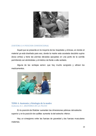 10
SUBTEMA 3.4 POSICION CONVENCIONAL
Aquel que se presenta en la mayoría de los hospitales y clínicas, en donde el
material ya está diseñado para eso, donde la madre esta acostada decúbito supino
(boca arriba) y tiene las piernas elevadas apoyadas en una parte de la camilla
permitiendo así abriéndolas y el médico de frente a ella sentado.
Alguna de las ventajas serian: que hay mucho sangrado y utilizan los
medicamentos.
TEMA 4. Anatomía y fisiología de la madre
Subtema 4.1. ANATOMIA DE LA PELVIS
En la posición de Walcher aumentan las dimensiones pélvicas del estrecho
superior y en la posición de cuclillas aumenta la del estrecho inferior.
Hay un sinergismo entre las fuerzas de gravedad y las fuerzas musculares
maternas.
 