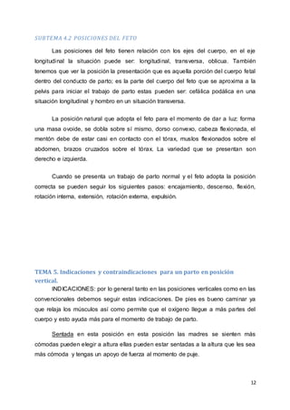 12
SUBTEMA 4.2 POSICIONES DEL FETO
Las posiciones del feto tienen relación con los ejes del cuerpo, en el eje
longitudinal la situación puede ser: longitudinal, transversa, oblicua. También
tenemos que ver la posición la presentación que es aquella porción del cuerpo fetal
dentro del conducto de parto; es la parte del cuerpo del feto que se aproxima a la
pelvis para iniciar el trabajo de parto estas pueden ser: cefálica podálica en una
situación longitudinal y hombro en un situación transversa.
La posición natural que adopta el feto para el momento de dar a luz: forma
una masa ovoide, se dobla sobre sí mismo, dorso convexo, cabeza flexionada, el
mentón debe de estar casi en contacto con el tórax, muslos flexionados sobre el
abdomen, brazos cruzados sobre el tórax. La variedad que se presentan son
derecho e izquierda.
Cuando se presenta un trabajo de parto normal y el feto adopta la posición
correcta se pueden seguir los siguientes pasos: encajamiento, descenso, flexión,
rotación interna, extensión, rotación externa, expulsión.
TEMA 5. Indicaciones y contraindicaciones para un parto en posición
vertical.
INDICACIONES: por lo general tanto en las posiciones verticales como en las
convencionales debemos seguir estas indicaciones. De pies es bueno caminar ya
que relaja los músculos así como permite que el oxígeno llegue a más partes del
cuerpo y esto ayuda más para el momento de trabajo de parto.
Sentada en esta posición en esta posición las madres se sienten más
cómodas pueden elegir a altura ellas pueden estar sentadas a la altura que les sea
más cómoda y tengas un apoyo de fuerza al momento de puje.
 