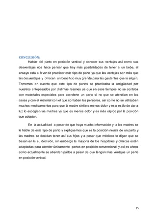 15
CONCLUSIÓN:
Hablar del parto en posición vertical y conocer sus ventajas así como sus
desventajas nos hace pensar que hay más posibilidades de tener a un bebe, el
ensayo está a favor de practicar este tipo de parto ya que las ventajas son más que
las desventajas y ofrecen un beneficio muy grande para las gestantes que lo eligen.
Tomemos en cuenta que este tipo de partos se practicaba la antigüedad por
nuestros antepasados por distintas razones ya que en esos tiempos no se contaba
con materiales especiales para atenderte un parto si no que se atendían en las
casas y con el material con el que contaban las personas, así como no se utilizaban
muchos medicamentos para que la madre sintiera menos dolor y este estilo de dar a
luz lo escogían las madres ya que es menos dolor y es más rápido por la posición
que adoptan.
En la actualidad a pesar de que haya mucha información y a las madres se
le hable de este tipo de parto y expliquemos que es la posición neutra de un parto y
las madres se decidan tener así sus hijos y a pesar que médicos te digan que se
basan en la su decisión, sin embargo la mayoría de los hospitales y clínicas están
adaptadas para atender únicamente partos en posición convencional y así es ahora
como actualmente se atienden partos a pesar de que tengan más ventajas un parto
en posición vertical.
 