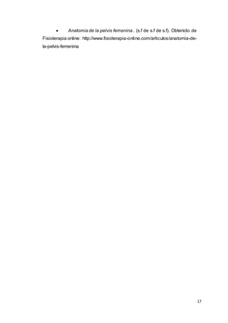 17
 Anatomia de la pelvis femenina . (s.f de s.f de s.f). Obtenido de
Fisioterapia online: http://www.fisioterapia-online.com/articulos/anatomia-de-
la-pelvis-femenina
 