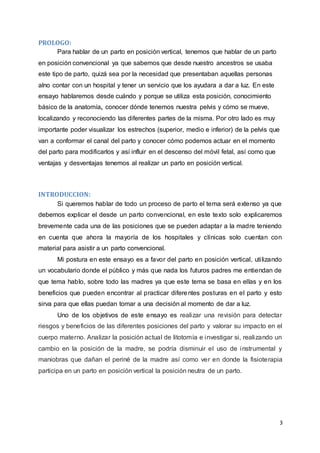 3
PROLOGO:
Para hablar de un parto en posición vertical, tenemos que hablar de un parto
en posición convencional ya que sabemos que desde nuestro ancestros se usaba
este tipo de parto, quizá sea por la necesidad que presentaban aquellas personas
alno contar con un hospital y tener un servicio que los ayudara a dar a luz. En este
ensayo hablaremos desde cuándo y porque se utiliza esta posición, conocimiento
básico de la anatomía, conocer dónde tenemos nuestra pelvis y cómo se mueve,
localizando y reconociendo las diferentes partes de la misma. Por otro lado es muy
importante poder visualizar los estrechos (superior, medio e inferior) de la pelvis que
van a conformar el canal del parto y conocer cómo podemos actuar en el momento
del parto para modificarlos y así influir en el descenso del móvil fetal, así como que
ventajas y desventajas tenemos al realizar un parto en posición vertical.
INTRODUCCION:
Si queremos hablar de todo un proceso de parto el tema será extenso ya que
debemos explicar el desde un parto convencional, en este texto solo explicaremos
brevemente cada una de las posiciones que se pueden adaptar a la madre teniendo
en cuenta que ahora la mayoría de los hospitales y clínicas solo cuentan con
material para asistir a un parto convencional.
Mi postura en este ensayo es a favor del parto en posición vertical, utilizando
un vocabulario donde el público y más que nada los futuros padres me entiendan de
que tema hablo, sobre todo las madres ya que este tema se basa en ellas y en los
beneficios que pueden encontrar al practicar diferentes posturas en el parto y esto
sirva para que ellas puedan tomar a una decisión al momento de dar a luz.
Uno de los objetivos de este ensayo es realizar una revisión para detectar
riesgos y beneficios de las diferentes posiciones del parto y valorar su impacto en el
cuerpo materno. Analizar la posición actual de litotomía e investigar si, realizando un
cambio en la posición de la madre, se podría disminuir el uso de instrumental y
maniobras que dañan el periné de la madre así como ver en donde la fisioterapia
participa en un parto en posición vertical la posición neutra de un parto.
 