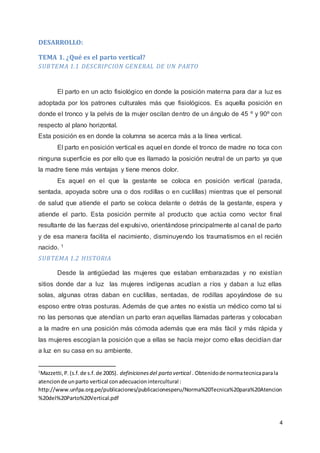 4
DESARROLLO:
TEMA 1. ¿Qué es el parto vertical?
SUBTEMA 1.1 DESCRIPCION GENERAL DE UN PARTO
El parto en un acto fisiológico en donde la posición materna para dar a luz es
adoptada por los patrones culturales más que fisiológicos. Es aquella posición en
donde el tronco y la pelvis de la mujer oscilan dentro de un ángulo de 45 º y 90º con
respecto al plano horizontal.
Esta posición es en donde la columna se acerca más a la línea vertical.
El parto en posición vertical es aquel en donde el tronco de madre no toca con
ninguna superficie es por ello que es llamado la posición neutral de un parto ya que
la madre tiene más ventajas y tiene menos dolor.
Es aquel en el que la gestante se coloca en posición vertical (parada,
sentada, apoyada sobre una o dos rodillas o en cuclillas) mientras que el personal
de salud que atiende el parto se coloca delante o detrás de la gestante, espera y
atiende el parto. Esta posición permite al producto que actúa como vector final
resultante de las fuerzas del expulsivo, orientándose principalmente al canal de parto
y de esa manera facilita el nacimiento, disminuyendo los traumatismos en el recién
nacido. 1
SUBTEMA 1.2 HISTORIA
Desde la antigüedad las mujeres que estaban embarazadas y no existían
sitios donde dar a luz las mujeres indígenas acudían a ríos y daban a luz ellas
solas, algunas otras daban en cuclillas, sentadas, de rodillas apoyándose de su
esposo entre otras posturas. Además de que antes no existía un médico como tal si
no las personas que atendían un parto eran aquellas llamadas parteras y colocaban
a la madre en una posición más cómoda además que era más fácil y más rápida y
las mujeres escogían la posición que a ellas se hacía mejor como ellas decidían dar
a luz en su casa en su ambiente.
1
Mazzetti,P.(s.f.de s.f.de 2005). definicionesdel parto vertical . Obtenidode normatecnicaparala
atencionde unparto vertical conadecuacionintercultural :
http://www.unfpa.org.pe/publicaciones/publicacionesperu/Norma%20Tecnica%20para%20Atencion
%20del%20Parto%20Vertical.pdf
 