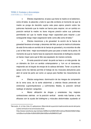 6
TEMA 2: Ventajas y desventajas
SUBTEMA 2.1. VENTAJAS
 Efectos respiratorios: el peso que tiene la madre en el abdomen,
como él bebe, la placenta y todo lo que ella contiene al momento de que la
madre se ponga de decúbito supino este peso ejerce presión sobre los
pulmones haciendo que la madre se fuerce para respirar, sin en cambio en
posición vertical la madre no tiene ninguna presión sobre sus pulmones
permitiendo así que la madre tenga mejor capacidad para respirar y por
consiguiente tenga mejor oxigenación tanto como ella como él bebe.2
 Efectos mecánicos y de gravedad: la acción de la fuerza de
gravedad favorece al encaje y descenso del feto ya que la madre al colocarse
de esta forma esta en sentido de la fuerza de gravedad y no encontrar de ella
y así el feto tiene mejor acomodación para que pase a través de la pelvis. Al
momento de que la madre hace la expiración desciende el diafragma creando
un fuerza mayor para que le feto sea expulsado de manera correcta.
 En esta posición el canal de parto se hace a un más grande de
un diámetro de 2cm en sentido anteroposterior y 1cm en el transverso,
mejorando así el ángulo de encaje de la cabeza del bebe. Tener un punto de
apoyo como los talones permite el trabajo de los músculos abductores para
abrir el canal de parto así como un apoyo para facilitar los mecanismos de
pujo.
 Efectos sanguíneos: disminución de los riesgos de compresión
de la vena cava, de la aorta abdominal, y arterias iliacas previendo así
síndromes supinohipotensivo y sufrimientos fetales, la posición vertical
restituye el volumen sanguíneo.
 Menor utilización de drogas y anestesias: hay mejores
contracciones uterinas en la posición vertical siendo más fuertes y más
eficaces con la ayuda del diafragma y músculos abdominales ayudando al
2
Bernardo, A. (s.f de s.f de s.f). aplicaciones.Obtenidode Laposicióntradicionalde atecióndel parto
( parto vertical) enlosserviciosde salud:
http://www.nuevelunas.org.mx/Leyes,%20Normas%20e%20Iniciativas/Modelo%20de%20pa
rto%20vertical%20en%20la%20S%20de%20Salud%20MEXICO.pdf
 