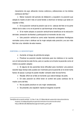 7
mecanismo de pujo utilizando menos oxitócica y alteraciones en los latidos
cardiacos del feto.3
 Menor duración del periodo de dilatación y expulsión: la posición que
adopta la madre al abrir más el canal tiende a disminuir el tiempo que tarda en
expulsar el feto.
 En la posición vertical la presión cae en la cabeza del feto en la parte
inferior de la vulva si no en el periné lo cual disminuye el los desgarros.
 Si la madre adopta un posición vertical tiene beneficios en la reducción
del dolor, sensación de libertad y participación al momento de dar a luz
 Una posición vertical es como estar haciendo actividades fisiológicas
normales como orinar o defecar así la mujer adopta esta posición y es aún más
fácil dar a luz viéndolo de esta manera.
SUBTEMA 2.2 DESVENTAJAS
 Aumenta el riesgo de pérdida de sangre.
 Practicar es posición resulta incómoda para los médicos si no cuenta
con el instrumental de esta forma, pero si cuenta con el tanto la paciente como el
médico se pueden adaptar.
 Si alguna de las pacientes tiene dificultad para mantener una postura
durante largo tiempo esto puedes ser incómodo para la paciente al no tener tanta
fuerza de apoyo o porque le puede resultar cansado estar de esa forma.
 Resulta difícil ver al feto al momento que está el trabajo de parto.
 En esta posición es difícil tener el control del pulso cardiaco de la
madre como del feto.
 No se puede practicar en una mujer anestesiada.
 Se presenta una expulsión rápida al rasgarse el periné
3
beneficiosde un parto vertical . (s.f de s.f.de s.f).Obtenidode Laatenciónintercultural de las
mujeres:el trabajode partoenposiciónvertical enlosserviciosde salud:
http://189.28.128.100/dab/docs/geral/modelo_parto.pdf
 