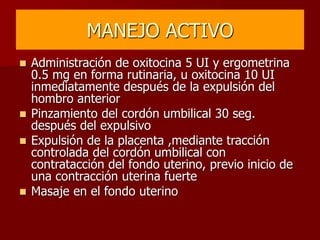 MANEJO ACTIVO
 Administración de oxitocina 5 UI y ergometrina
0.5 mg en forma rutinaria, u oxitocina 10 UI
inmediatamente después de la expulsión del
hombro anterior
 Pinzamiento del cordón umbilical 30 seg.
después del expulsivo
 Expulsión de la placenta ,mediante tracción
controlada del cordón umbilical con
contratacción del fondo uterino, previo inicio de
una contracción uterina fuerte
 Masaje en el fondo uterino
 