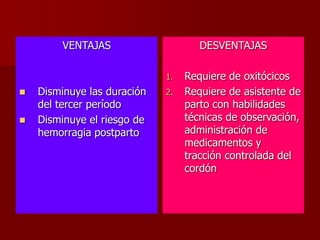 VENTAJAS
 Disminuye las duración
del tercer período
 Disminuye el riesgo de
hemorragia postparto
DESVENTAJAS
1. Requiere de oxitócicos
2. Requiere de asistente de
parto con habilidades
técnicas de observación,
administración de
medicamentos y
tracción controlada del
cordón
 