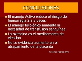 CONCLUSIONES
 El manejo Activo reduce el riesgo de
hemorragia 2 a 3 veces
 El manejo fisiológico aumenta la
necesidad de transfusión sanguínea
 La oxitocina es el medicamento de
elección
 No se evidencia aumento en el
atrapamiento de la placenta
Cifuentes, Rodrigo 2002
 