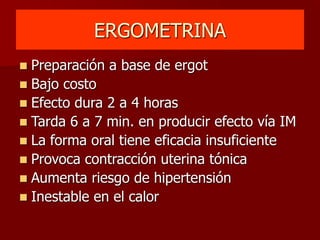 ERGOMETRINA
 Preparación a base de ergot
 Bajo costo
 Efecto dura 2 a 4 horas
 Tarda 6 a 7 min. en producir efecto vía IM
 La forma oral tiene eficacia insuficiente
 Provoca contracción uterina tónica
 Aumenta riesgo de hipertensión
 Inestable en el calor
 