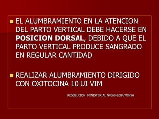  EL ALUMBRAMIENTO EN LA ATENCION
DEL PARTO VERTICAL DEBE HACERSE EN
POSICION DORSAL, DEBIDO A QUE EL
PARTO VERTICAL PRODUCE SANGRADO
EN REGULAR CANTIDAD
 REALIZAR ALUMBRAMIENTO DIRIGIDO
CON OXITOCINA 10 UI VIM
RESOLUCION MINISTERIAL Nº668-2004/MINSA
 