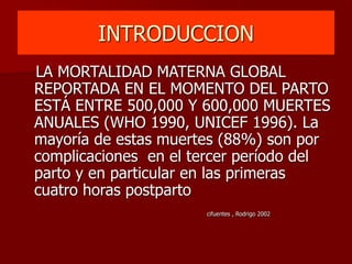 INTRODUCCION
LA MORTALIDAD MATERNA GLOBAL
REPORTADA EN EL MOMENTO DEL PARTO
ESTÁ ENTRE 500,000 Y 600,000 MUERTES
ANUALES (WHO 1990, UNICEF 1996). La
mayoría de estas muertes (88%) son por
complicaciones en el tercer período del
parto y en particular en las primeras
cuatro horas postparto
cifuentes , Rodrigo 2002
 