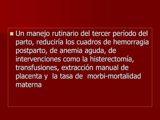 Un manejo rutinario del tercer período del
parto, reduciría los cuadros de hemorragia
postparto, de anemia aguda, de
intervenciones como la histerectomía,
transfusiones, extracción manual de
placenta y la tasa de morbi-mortalidad
materna
 