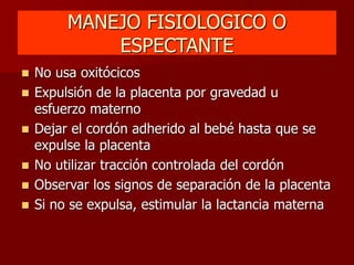 MANEJO FISIOLOGICO O
ESPECTANTE
 No usa oxitócicos
 Expulsión de la placenta por gravedad u
esfuerzo materno
 Dejar el cordón adherido al bebé hasta que se
expulse la placenta
 No utilizar tracción controlada del cordón
 Observar los signos de separación de la placenta
 Si no se expulsa, estimular la lactancia materna
 
