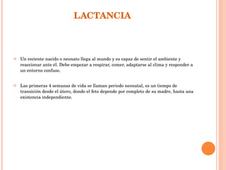 LACTANCIA  Un reciente nacido o neonato llega al mundo y es capaz de sentir el ambiente y reaccionar ante él. Debe empezar a respirar, comer, adaptarse al clima y responder a un entorno confuso.  Las primeras 4 semanas de vida se llaman periodo neonatal, es un tiempo de transición desde el útero, donde el feto depende por completo de su madre, hasta una existencia independiente. 