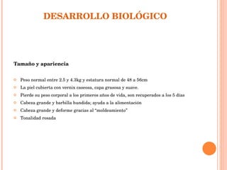     DESARROLLO BIOLÓGICO  Tamaño y apariencia  Peso normal entre 2.5 y 4.3kg y estatura normal de 48 a 56cm  La piel cubierta con vernix caseosa, capa grasosa y suave. Pierde su peso corporal a los primeros años de vida, son recuperados a los 5 días Cabeza grande y barbilla hundida; ayuda a la alimentación Cabeza grande y deforme gracias al “moldeamiento” Tonalidad rosada 