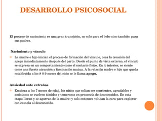 DESARROLLO PSICOSOCIAL  El proceso de nacimiento es una gran transición, no solo para el bebe sino también para sus padres. Nacimiento y vínculo  La madre e hijo inician el proceso de formación del vínculo, osea la creación del apego inmediatamente después del parto. Desde el punto de vista externo, el vínculo se expresa en un comportamiento como el contacto físico. En lo interior, se siente como una fuerte atracción y fascinación mutua. A la relación madre e hijo que queda establecida a los 8 0 9 meses del niño se le llama  apego. Ansiedad ante extraños Empieza a los 7 meses de edad, los niños que solian ser sonrientes, agradables y amistosos se vuelven tímidos y temerosos en presencia de desconocidos. En esta etapa lloran y se agarran de la madre; y solo entonces voltean la cara para explorar con cautela al desconocido.  