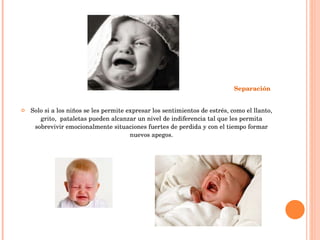 Separación   Solo si a los niños se les permite expresar los sentimientos de estrés, como el llanto, grito,  pataletas pueden alcanzar un nivel de indiferencia tal que les permita sobrevivir emocionalmente situaciones fuertes de perdida y con el tiempo formar nuevos apegos. 