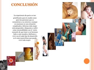 CONCLUSIÓN  La experiencia de parto es tan gratificante para la madre como para las personas que se encuentran a su entorno y aunque en ocasiones es una situación complicada y dolorosa toda mujer está preparada y dispuesta a sufrir estas incomodidades con el  único consuelo de que traer a un hermoso bebe a este mundo y disfrutar y vivir con él cada fase de desarrollo es lo más maravilloso que puede vivir toda mujer.  