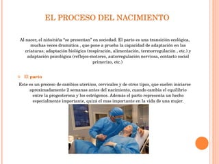 EL PROCESO DEL NACIMIENTO  Al nacer, el niño/niña “se presentan” en sociedad. El parto es una transición ecológica, muchas veces dramática , que pone a prueba la capacidad de adaptación en las criaturas; adaptación biológica (respiración, alimentación, termorregulación , etc.) y adaptación psicológica (reflejos-motores, autorregulación nerviosa, contacto social primerizo, etc.)  El  parto  Este es un proceso de cambios uterinos, cervicales y de otros tipos, que suelen iniciarse aproximadamente 2 semanas antes del nacimiento, cuando cambia el equilibrio entre la progesterona y los estrógenos. Además el parto representa un hecho especialmente importante, quizá el mas importante en la vida de una mujer. 