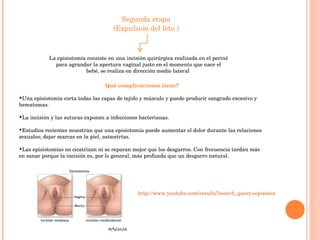 Segunda etapa (Expulsión del feto ) La episiotomía consiste en una incisión quirúrgica realizada en el periné para agrandar la apertura vaginal justo en el momento que nace el bebé, se realiza en dirección medio lateral  Qué complicaciones tiene? Una episiotomía corta todas las capas de tejido y músculo y puede producir sangrado excesivo y hematomas.  La incisión y las suturas exponen a infecciones bacterianas.  Estudios recientes muestran que una episiotomía puede aumentar el dolor durante las relaciones sexuales; dejar marcas en la piel, asimetrías. Las episiotomías no cicatrizan ni se reparan mejor que los desgarros. Con frecuencia tardan más en sanar porque la incisión es, por lo general, más profunda que un desgarro natural.  http://www.youtube.com/results?search_query=episiotomia+&search_type=&aq=f 