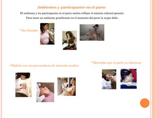 Ambientes y participantes en el parto   El ambiente y los participantes en el parto suelen reflejar el sistema cultural general. Para tener un ambiente gratificante en el momento del parto la mujer debe: Ser flexible   Hablar con sus proveedores de atención medica Recordar que el parto es laborioso   