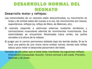 DESARROLLO NORMAL DEL
NEONATO
Desarrollo motor y reflejos:
Las extremidades de un neonato están descordinadas, su movimiento es
torpe y de ambos lados del cuerpo a la vez, los movimientos son toscos,
espontáneos, reflejos (ej. reflejo de Moro, de Babinski, etc).
El neonato responde a estímulos externos mediante temblores y
contracciones musculares además de movimientos involuntarios. Sus
extremidades se encuentran flexionadas hacia arriba, los puños
cerrados a la altura de la cabeza.
El pulgar por lo común permanece doblado bajo los demás dedos. Si se le
toca una palma de una mano cierra ambas manos, siendo este reflejo
básico para medir el desarrollo psicomotriz del bebé.
También es útil saber que el bebé debe manifestar los siguientes reflejos:
Orientación o búsqueda, Succión, Tónico cervical o del cuello, Prensión,
Babinski y de andar.
 