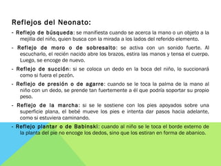 Reflejos del Neonato:
- Reflejo de búsqueda: se manifiesta cuando se acerca la mano o un objeto a la
mejilla del niño, quien busca con la mirada a los lados del referido elemento.
- Reflejo de moro o de sobresalto: se activa con un sonido fuerte. Al
escucharlo, el recién nacido abre los brazos, estira las manos y tensa el cuerpo.
Luego, se encoge de nuevo.
- Reflejo de succión: si se coloca un dedo en la boca del niño, lo succionará
como si fuera el pezón.
- Reflejo de presión o de agarre: cuando se le toca la palma de la mano al
niño con un dedo, se prende tan fuertemente a él que podría soportar su propio
peso.
- Reflejo de la marcha: si se le sostiene con los pies apoyados sobre una
superficie plana, el bebé mueve los pies e intenta dar pasos hacia adelante,
como si estuviera caminando.
- Reflejo plantar o de Babinski: cuando al niño se le toca el borde externo de
la planta del pie no encoge los dedos, sino que los estiran en forma de abanico.
 