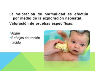La valoración de normalidad se efectúa
por medio de la exploración neonatal.
Valoración de pruebas específicas:
Apgar
Reflejos del recién
nacido
 