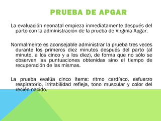 PRUEBA DE APGAR
La evaluación neonatal empieza inmediatamente después del
parto con la administración de la prueba de Virginia Apgar.
Normalmente es aconsejable administrar la prueba tres veces
durante los primeros diez minutos después del parto (al
minuto, a los cinco y a los diez), de forma que no sólo se
observen las puntuaciones obtenidas sino el tiempo de
recuperación de las mismas.
La prueba evalúa cinco ítems: ritmo cardíaco, esfuerzo
respiratorio, irritabilidad refleja, tono muscular y color del
recién nacido.
 