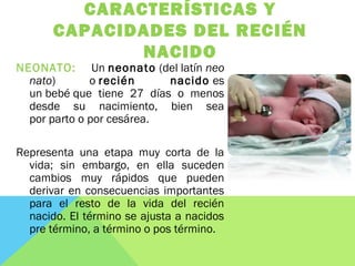 CARACTERÍSTICAS Y
CAPACIDADES DEL RECIÉN
NACIDO
NEONATO: Un neonato (del latín neo
nato) o recién nacido es
un bebé que tiene 27 días o menos
desde su nacimiento, bien sea
por parto o por cesárea. 
Representa una etapa muy corta de la
vida; sin embargo, en ella suceden
cambios muy rápidos que pueden
derivar en consecuencias importantes
para el resto de la vida del recién
nacido. El término se ajusta a nacidos
pre término, a término o pos término.
 