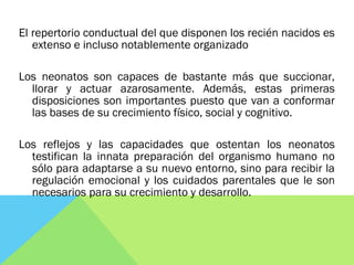 El repertorio conductual del que disponen los recién nacidos es
extenso e incluso notablemente organizado
Los neonatos son capaces de bastante más que succionar,
llorar y actuar azarosamente. Además, estas primeras
disposiciones son importantes puesto que van a conformar
las bases de su crecimiento físico, social y cognitivo.
Los reflejos y las capacidades que ostentan los neonatos
testifican la innata preparación del organismo humano no
sólo para adaptarse a su nuevo entorno, sino para recibir la
regulación emocional y los cuidados parentales que le son
necesarios para su crecimiento y desarrollo.
 