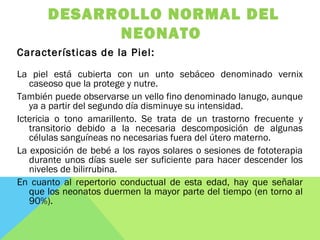 DESARROLLO NORMAL DEL
NEONATO
Características de la Piel:
La piel está cubierta con un unto sebáceo denominado vernix
caseoso que la protege y nutre.
También puede observarse un vello fino denominado lanugo, aunque
ya a partir del segundo día disminuye su intensidad.
Ictericia o tono amarillento. Se trata de un trastorno frecuente y
transitorio debido a la necesaria descomposición de algunas
células sanguíneas no necesarias fuera del útero materno.
La exposición de bebé a los rayos solares o sesiones de fototerapia
durante unos días suele ser suficiente para hacer descender los
niveles de bilirrubina.
En cuanto al repertorio conductual de esta edad, hay que señalar
que los neonatos duermen la mayor parte del tiempo (en torno al
90%).
 
