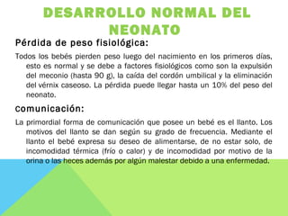 DESARROLLO NORMAL DEL
NEONATO
Pérdida de peso fisiológica:
Todos los bebés pierden peso luego del nacimiento en los primeros días,
esto es normal y se debe a factores fisiológicos como son la expulsión
del meconio (hasta 90 g), la caída del cordón umbilical y la eliminación
del vérnix caseoso. La pérdida puede llegar hasta un 10% del peso del
neonato.
Comunicación:
La primordial forma de comunicación que posee un bebé es el llanto. Los
motivos del llanto se dan según su grado de frecuencia. Mediante el
llanto el bebé expresa su deseo de alimentarse, de no estar solo, de
incomodidad térmica (frío o calor) y de incomodidad por motivo de la
orina o las heces además por algún malestar debido a una enfermedad.
 
