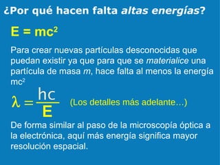 ¿Por qué hacen falta  altas energías ? E = mc 2 Para crear nuevas partículas desconocidas que puedan existir ya que para que se  materialice  una partícula de masa  m , hace falta al menos la energía mc 2 (Los detalles más adelante…) De forma similar al paso de la microscopía óptica a la electrónica, aquí más energía significa mayor resolución espacial. 