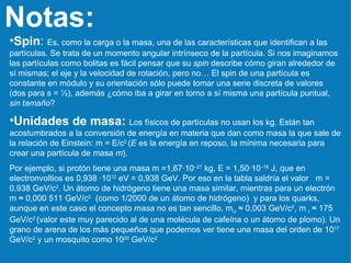 Notas: Spin :  Es, como la carga o la masa, una de las características que identifican a las partículas. Se trata de un momento angular intrínseco de la partícula. Si nos imaginamos las partículas como bolitas es fácil pensar que su  spin  describe cómo giran alrededor de sí mismas; el eje y la velocidad de rotación, pero no… El spin de una partícula es constante en módulo y su orientación sólo puede tomar una serie discreta de valores (dos para s = ½), además ¿cómo iba a girar en torno a sí misma una partícula puntual,  sin tamaño ? Unidades de masa:   Los físicos de partículas no usan los kg. Están tan acostumbrados a la conversión de energía en materia que dan como masa la que sale de la relación de Einstein: m = E/c 2  ( E  es la energía en reposo, la mínima necesaria para crear una partícula de masa  m ).  Por ejemplo, si protón tiene una masa m =1,67·10 –27  kg, E = 1,50·10 –16  J, que en electronvoltios es 0,938 ·10 12  eV = 0,938   GeV. Por eso en la tabla saldría el valor  m = 0,938 GeV/c 2 . Un átomo de hidrógeno tiene una masa similar, mientras para un electrón m ≈ 0,000 511 GeV/c 2   (como 1/2000 de un átomo de hidrógeno)  y para los quarks, aunque en este caso el concepto  masa  no es tan sencillo, m U  ≈ 0,003 GeV/c 2 , m  t  ≈ 175 GeV/c 2  (valor este muy parecido al de una molécula de cafeína o un átomo de plomo). Un grano de arena de los más pequeños que podemos ver tiene una masa del orden de 10 17  GeV/c 2  y un mosquito como 10 20  GeV/c 2 