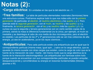 Notas (2): Carga eléctrica:   En unidades en las que la del electrón es –1.  Tres familias:   La tabla de partículas elementales  materiales  (fermiones) tiene una estructura curiosa. Podríamos explicar todo lo que nos rodea sólo con la  primera generación  de partículas: el  electrón , el  neutrino electrónico  y los  quarks   u  y  d . Pero además está la  segunda generación , con el  muón , su  neutrino  y los  quarks c  y  s  y, finalmente, la  tercera generación  , con el  tau  y su  neutrino  más los  quarks t  y  b . Lo curioso es que la segunda y tercera generaciones son en cierto sentido copias de la primera, siendo la masa la diferencia fundamental (no la única, por ejemplo, el muón es inestable y se desintegra al cabo de una media de dos microsegundos, pero el electrón es estable). Las partículas de las 2ª y 3ª generaciones sólo se ven tras colisiones de alta energía, ya sea en aceleradores, ya en los rayos cósmicos… Antipartículas:   Para cada partícula existe una antipartícula que es igual que la correspondiente partícula (misma masa, igual spin…) salvo en la carga eléctrica, que es opuesta (lo mismo sucede con otras cargas que existen, como la  carga de color  que es la fuente de la interacción de color –fuerte– del mismo modo que la carga eléctrica es la fuente de la interacción electromagnética. Las antipartículas son famosas sobre todo porque cuando se encuentran con sus corresponidentes partículas  se pueden  aniquilar, desaparaceciendo y convirtiéndose su energía en bosones fundamentales (fotones, gluones o W) 