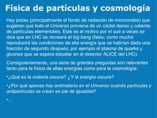 Física de partículas y cosmología Hay pistas (principalmente el fondo de radiación de microondas) que sugieren que todo el Universo proviene de un cóctel denso y caliente de partículas elementales. Este es el motivo por el que a veces se dice que en LHC se recreará el  big bang  (falso; como mucho reproducirá las condiciones de alta energía que se habrían dado una fracción de segundo  después , por ejemplo el plasma de quarks y gluones que se espera estudiar en el detector ALICE del LHC). Consiguientemente, una serie de grandes preguntas son relevantes tanto para la física de altas energías como para la cosmología: ¿Qué es la materia oscura? ¿Y la energía oscura? ¿Por qué apenas hay antimateria en el Universo cuando partículas y antipartículas se crean en pie de igualdad?  … 