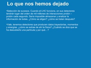 Selección de sucesos. Cuando el LHC funcione, en sus detectores tendrán lugar del orden de mil millones de interacciones protón – protón cada segundo. Sería imposible almacenar y analizar la información de todas. ¿Cómo se eligen? ¿cómo se tratan después? Vale, tenemos detectores que producen datos trayectorias, momentos y energías. ¿cómo se extrae de ahí la física? ¿Cuándo se dice que se ha descubierto una partícula y por qué…? Lo que nos hemos dejado 