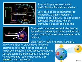 A veces lo que pasa es que las partículas simplemente se desvían.  Es el caso de los experimentos de Rutherford, Geiger y Marsden a principios del siglo XX,  que no usaban partículas aceleradas, sino las partículas a que salían de ciertas El modo de desviarse las partículas llevó a Rutherford a pensar que había un minúsculo núcleo positivo y los electrones estaban en la periferia.  Entre 1966 y 1978, Friedman, Kendall y Taylor repitieron el experimento lanzando electrones acelerados contra blancos de hidrógeno, deuterio y otras cosas, deduciendo así que dentro de los protones y neutrones hay tres objetos “duros y pequeños”, los  quarks , y aún más cosas… Fermilab 