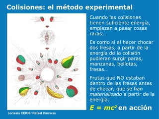 Cuando las colisiones tienen suficiente energía, empiezan a pasar cosas raras… Es como si al hacer chocar dos fresas, a partir de la energía de la colisión pudieran surgir paras, manzanas, bellotas, fresas… Frutas que NO estaban dentro de las fresas antes de chocar, que se han  materializado  a partir de la energía. E = mc 2   en acción cortesía CERN / Rafael Carreras Colisiones: el método experimental 