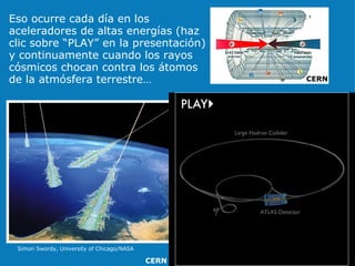 Eso ocurre cada día en los aceleradores de altas energías (haz clic sobre “PLAY” en la presentación) y continuamente cuando los rayos cósmicos chocan contra los átomos de la atmósfera terrestre… Simon Swordy, University of Chicago/NASA CERN CERN 