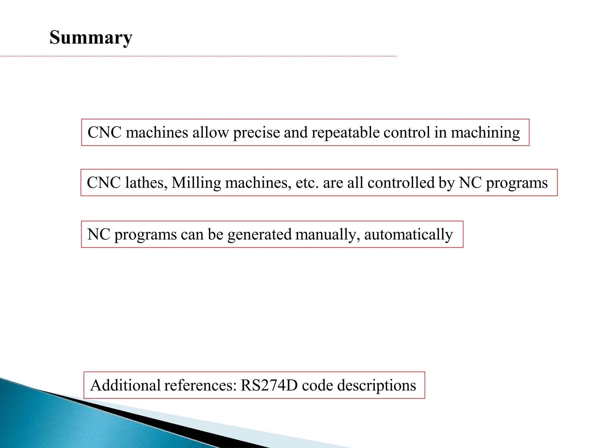Summary
CNC machines allow precise and repeatable control in machining
CNC lathes, Milling machines, etc. are all controlled by NC programs
NC programs can be generated manually, automatically
Additional references: RS274D code descriptions
 